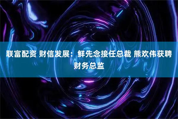 联富配资 财信发展：鲜先念接任总裁 熊欢伟获聘财务总监