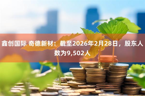 鑫创国际 奇德新材：截至2026年2月28日，股东人数为9,502人