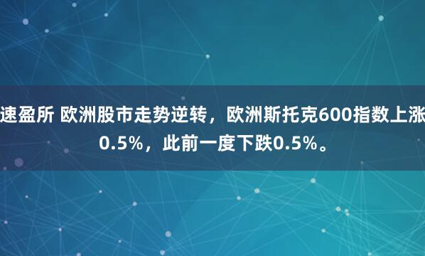 速盈所 欧洲股市走势逆转，欧洲斯托克600指数上涨0.5%，此前一度下跌0.5%。