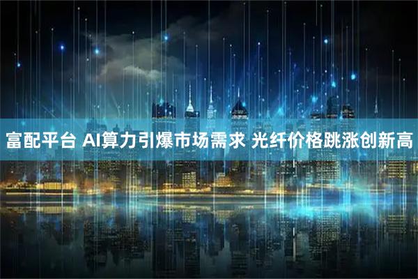 富配平台 AI算力引爆市场需求 光纤价格跳涨创新高