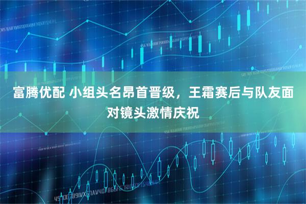 富腾优配 小组头名昂首晋级，王霜赛后与队友面对镜头激情庆祝