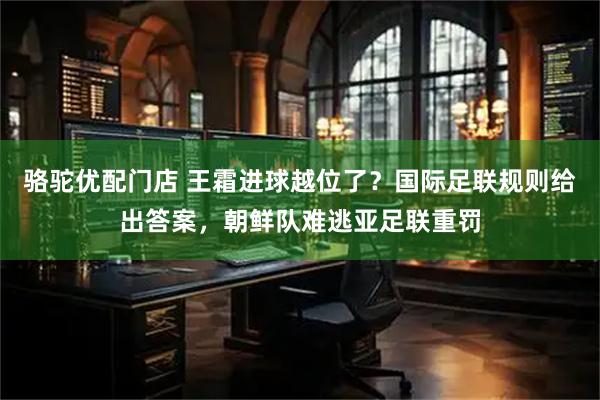 骆驼优配门店 王霜进球越位了？国际足联规则给出答案，朝鲜队难逃亚足联重罚