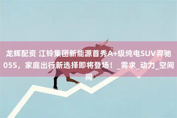 龙辉配资 江铃集团新能源首秀A+级纯电SUV羿驰05S，家庭出行新选择即将登场！_需求_动力_空间