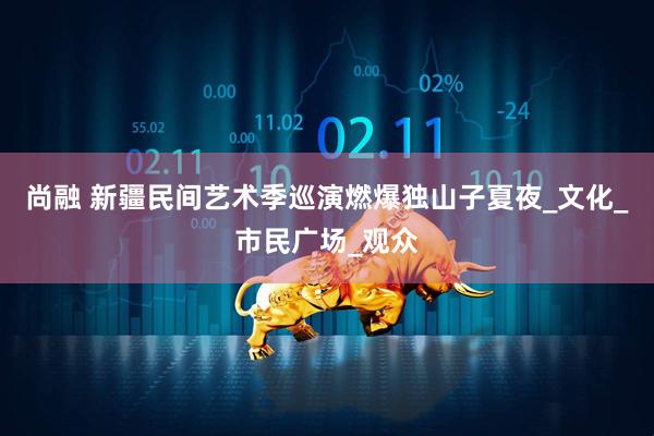 尚融 新疆民间艺术季巡演燃爆独山子夏夜_文化_市民广场_观众