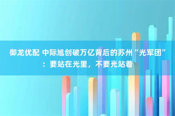 御龙优配 中际旭创破万亿背后的苏州“光军团”：要站在光里，不要光站着