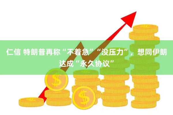 仁信 特朗普再称“不着急”“没压力”，想同伊朗达成“永久协议”