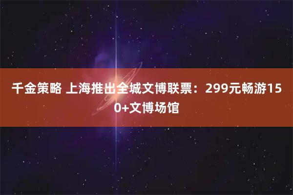 千金策略 上海推出全城文博联票：299元畅游150+文博场馆