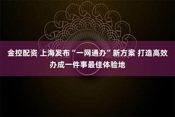金控配资 上海发布“一网通办”新方案 打造高效办成一件事最佳体验地