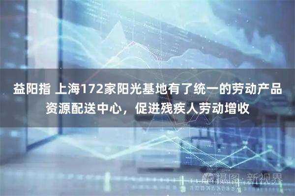 益阳指 上海172家阳光基地有了统一的劳动产品资源配送中心，促进残疾人劳动增收