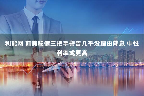 利配网 前美联储三把手警告几乎没理由降息 中性利率或更高