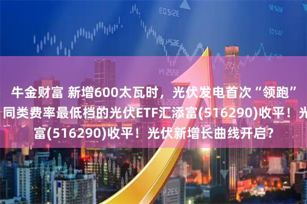 牛金财富 新增600太瓦时，光伏发电首次“领跑”全球能源供应增长！同类费率最低档的光伏ETF汇添富(516290)收平！光伏新增长曲线开启？