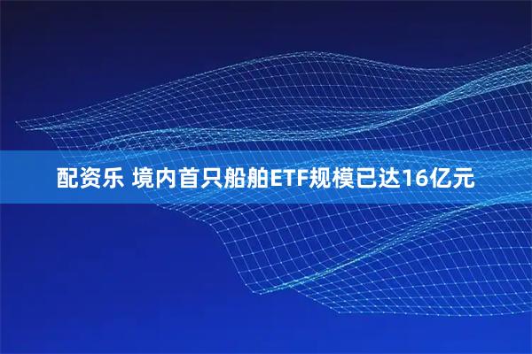 配资乐 境内首只船舶ETF规模已达16亿元