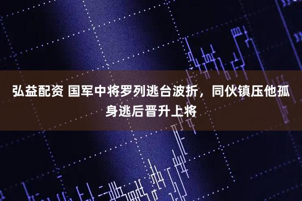 弘益配资 国军中将罗列逃台波折，同伙镇压他孤身逃后晋升上将