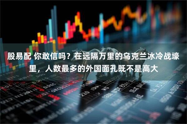 股易配 你敢信吗？在远隔万里的乌克兰冰冷战壕里，人数最多的外国面孔既不是高大