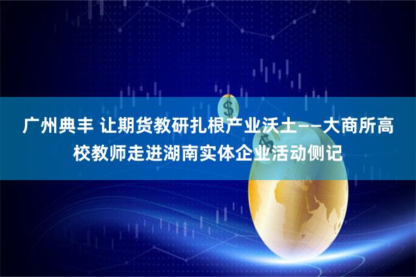 广州典丰 让期货教研扎根产业沃土——大商所高校教师走进湖南实体企业活动侧记