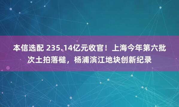 本信选配 235.14亿元收官！上海今年第六批次土拍落槌，杨浦滨江地块创新纪录