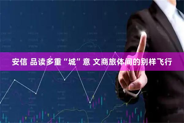 安信 品读多重“城”意 文商旅体间的别样飞行