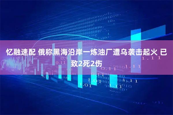 忆融速配 俄称黑海沿岸一炼油厂遭乌袭击起火 已致2死2伤