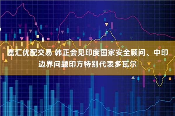嘉汇优配交易 韩正会见印度国家安全顾问、中印边界问题印方特别代表多瓦尔